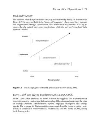 The role of the HR practitioner ❚ 79


Paul Reilly (2000)
The different roles that practitioners can play as described by Reilly are illustrated in
Figure 4.2. He suggests that it is the ‘strategist/integrator’ who is most likely to make
the longest-term strategic contribution. The ‘administrator/controller’ is likely to
make a largely tactical short-term contribution, while the ‘adviser/consultant’ falls
between the two.


             strategic


                                 strategist/integrator




      Contribution

                                             adviser/consultant



                                                            administrator/controller



              tactical


                         short                                                         long

                                                     Time orientation




Figure 4.2     The changing role of the HR practitioner (Source: Reilly, 2000)


Dave Ulrich and Wayne Brockbank (2005a and 2005b)
In 1997 Dave Ulrich produced his model in which he suggested that as champions of
competitiveness in creating and delivering value, HR professionals carry out the roles
of strategic partners, administrative experts, employee champions and change
agents. The response to this formulation concentrated on the business partner role.
Ulrich, in conjunction with Brockbank, reformulated the 1997 model in 2005, listing
the following roles:
 