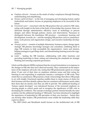 80 ❚ Managing people

●   Employee advocate – focuses on the needs of today’s employees through listening,
    understanding and empathizing.
●   Human capital developer – in the role of managing and developing human capital
    (individuals and teams), focuses on preparing employees to be successful in the
    future.
●   Functional expert – concerned with the HR practices that are central to HR value,
    acting with insight on the basis of the body of knowledge they possess. Some are
    delivered through administrative efficiency (such as technology or process
    design), and others through policies, menus and interventions. Necessary to
    distinguish between the foundation HR practices – recruitment, learning and
    development, rewards, etc – and the emerging HR practices such as communica-
    tions, work process and organization design, and executive leadership develop-
    ment.
●   Strategic partner – consists of multiple dimensions: business expert, change agent,
    strategic HR planner, knowledge manager and consultant, combining them to
    align HR systems to help accomplish the organization’s vision and mission,
    helping managers to get things done, and disseminating learning across the orga-
    nization.
●   Leader – leading the HR function, collaborating with other functions and
    providing leadership to them, setting and enhancing the standards for strategic
    thinking and ensuring corporate governance.

Ulrich and Brockbank (2005b) explained that the revised formulation is in response to
the changes in HR roles they have observed recently. They commented on the impor-
tance of the employee advocate role, noting that HR professionals spend on average
about 19 per cent of their time on employee relations issues and that caring for,
listening to and responding to employees remains a centrepiece of HR work. They
noted that as a profession, HR possesses a body of knowledge that allows HR people
to act with insight. Functional expertise enables them to create menus of choice for
their business and thus identify options that are consistent with business needs rather
than those that are merely ones they are able to provide. The additional heading of
‘human capital developer’ was introduced because of the increased emphasis on
viewing people as critical assets and to recognize the significance of HR’s role in
developing the workforce. The concept of strategic partner remains broadly the same
as before, but the additional heading of ‘HR leader’ has been introduced to highlight
the importance of leadership by HR specialists of their own function – ‘before they
can develop other leaders, HR professionals must exhibit the leadership skills they
expect in others’.
   The 2005 Ulrich and Brockbank model focuses on the multifaceted role of HR
 