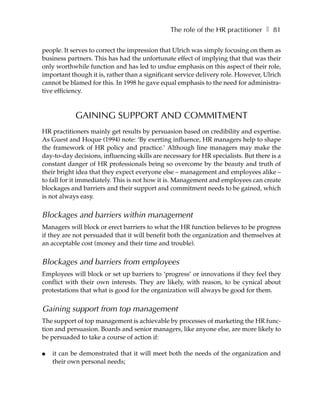 The role of the HR practitioner ❚ 81

people. It serves to correct the impression that Ulrich was simply focusing on them as
business partners. This has had the unfortunate effect of implying that that was their
only worthwhile function and has led to undue emphasis on this aspect of their role,
important though it is, rather than a significant service delivery role. However, Ulrich
cannot be blamed for this. In 1998 he gave equal emphasis to the need for administra-
tive efficiency.



            GAINING SUPPORT AND COMMITMENT
HR practitioners mainly get results by persuasion based on credibility and expertise.
As Guest and Hoque (1994) note: ‘By exerting influence, HR managers help to shape
the framework of HR policy and practice.’ Although line managers may make the
day-to-day decisions, influencing skills are necessary for HR specialists. But there is a
constant danger of HR professionals being so overcome by the beauty and truth of
their bright idea that they expect everyone else – management and employees alike –
to fall for it immediately. This is not how it is. Management and employees can create
blockages and barriers and their support and commitment needs to be gained, which
is not always easy.


Blockages and barriers within management
Managers will block or erect barriers to what the HR function believes to be progress
if they are not persuaded that it will benefit both the organization and themselves at
an acceptable cost (money and their time and trouble).


Blockages and barriers from employees
Employees will block or set up barriers to ‘progress’ or innovations if they feel they
conflict with their own interests. They are likely, with reason, to be cynical about
protestations that what is good for the organization will always be good for them.


Gaining support from top management
The support of top management is achievable by processes of marketing the HR func-
tion and persuasion. Boards and senior managers, like anyone else, are more likely to
be persuaded to take a course of action if:

●   it can be demonstrated that it will meet both the needs of the organization and
    their own personal needs;
 