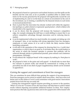82 ❚ Managing people

●   the proposal is based on a persuasive and realistic business case that spells out the
    benefits and the costs and, as far as possible, is justified either in added value
    terms (ie the income generated by the proposal will significantly exceed the cost
    of implementing it), and/or on the basis of a return on investment (ie the cost of
    the investment, say in training, is justified by the financial returns in such terms
    as increased productivity);
●   there is proof that the innovation has already worked well within the organiza-
    tion (perhaps as a pilot scheme) or represents ‘good practice’, which is likely to be
    transferable to the organization;
●   it can be shown that the proposal will increase the business’s competitive
    edge, for example enlarging the skill base or multi-skilling to ensure that it can
    achieve competitive advantage through innovation and/or reducing time-to-
    market;
●   it can be implemented without too much trouble, for example not taking up a lot
    of managers’ time, or not meeting with strong opposition from line managers,
    employees or trade unions (it is as well to check the likely reaction before
    launching a proposal);
●   it will add to the reputation of the company by showing that it is a ‘world class’
    organization, ie what it does is as good as, if not better than, the world leaders in
    the sector in which the business operates (a promise that publicity will be
    achieved through articles in professional journals, press releases and conference
    presentations, will help);
●   it will enhance the ‘employer brand’ of the company by making it a ‘best place to
    work’;
●   the proposal is brief, to the point and well argued – it should take no more than
    five minutes to present orally and should be summarized in writing on the
    proverbial one side of one sheet of paper (supplementary details can be included
    in appendices).


Gaining the support and commitment of front line managers
This can sometimes be more difficult than gaining the support of top management.
Front line managers can be cynical or realistic about innovation – they have seen it all
before and/or they believe it won’t work (sometimes with good reason). Innovations
pushed down from the top can easily fail.
  Gaining line management support requires providing an answer to the question,
‘What’s in it for me’? in terms of how the innovation will help them to achieve better
results without imposing unacceptable additional burdens on them. New employ-
ment practices that take up precious time and involve paperwork will be treated with
 
