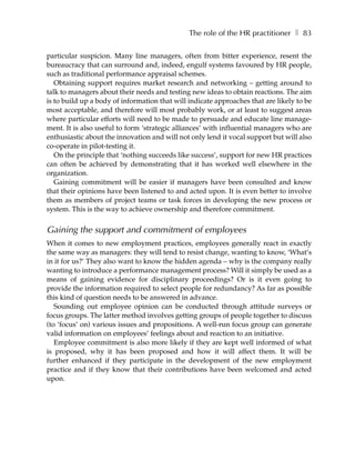 The role of the HR practitioner ❚ 83

particular suspicion. Many line managers, often from bitter experience, resent the
bureaucracy that can surround and, indeed, engulf systems favoured by HR people,
such as traditional performance appraisal schemes.
   Obtaining support requires market research and networking – getting around to
talk to managers about their needs and testing new ideas to obtain reactions. The aim
is to build up a body of information that will indicate approaches that are likely to be
most acceptable, and therefore will most probably work, or at least to suggest areas
where particular efforts will need to be made to persuade and educate line manage-
ment. It is also useful to form ‘strategic alliances’ with influential managers who are
enthusiastic about the innovation and will not only lend it vocal support but will also
co-operate in pilot-testing it.
   On the principle that ‘nothing succeeds like success’, support for new HR practices
can often be achieved by demonstrating that it has worked well elsewhere in the
organization.
   Gaining commitment will be easier if managers have been consulted and know
that their opinions have been listened to and acted upon. It is even better to involve
them as members of project teams or task forces in developing the new process or
system. This is the way to achieve ownership and therefore commitment.


Gaining the support and commitment of employees
When it comes to new employment practices, employees generally react in exactly
the same way as managers: they will tend to resist change, wanting to know, ‘What’s
in it for us?’ They also want to know the hidden agenda – why is the company really
wanting to introduce a performance management process? Will it simply be used as a
means of gaining evidence for disciplinary proceedings? Or is it even going to
provide the information required to select people for redundancy? As far as possible
this kind of question needs to be answered in advance.
   Sounding out employee opinion can be conducted through attitude surveys or
focus groups. The latter method involves getting groups of people together to discuss
(to ‘focus’ on) various issues and propositions. A well-run focus group can generate
valid information on employees’ feelings about and reaction to an initiative.
   Employee commitment is also more likely if they are kept well informed of what
is proposed, why it has been proposed and how it will affect them. It will be
further enhanced if they participate in the development of the new employment
practice and if they know that their contributions have been welcomed and acted
upon.
 