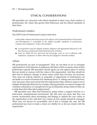 84 ❚ Managing people


                        ETHICAL CONSIDERATIONS
HR specialists are concerned with ethical standards in three ways: their conduct as
professionals, the values that govern their behaviour, and the ethical standards of
their firms.


Professional conduct
The CIPD Code of Professional Conduct states that:

   In the public interest and in the pursuit of its objects, the Chartered Institute of Personnel
   and Development is committed to the highest possible standards of professional
   conduct and competency. To this end members:

   ●   are required to exercise integrity, honesty, diligence and appropriate behaviour in all
       their business, professional and related personal activities;
   ●   must act within the law and must not encourage, assist or act in collusion with
       employees, employers or others who may be engaged in unlawful conduct.


Values
HR professionals are part of management. They are not there to act as surrogate
representatives of the interests of employees. But there will be occasions when in their
professional capacity HR specialists should speak out and oppose plans or actions
that are clearly at variance with the values of the organization. And they should do
their best to influence changes in those values where they feel they are necessary.
They must not tolerate injustice or inequality of opportunity. If redundancies are
inevitable as a result of business-led ‘slimming down’ or ‘taking costs out of the busi-
ness’ processes, they must ensure that the organization takes whatever steps it can to
mitigate detrimental effects by, for example, relying primarily on natural wastage and
voluntary redundancy or, if people have to go involuntarily, doing whatever they can
to help them find other jobs (outplacement).
   HR specialists may often find themselves acting within a support function in a
hard-nosed, entrepreneurial environment. But this does not mean that they can
remain unconcerned about developing and helping to uphold the core values of
the organization in line with their own values on how people should be managed.
These may not always be reconcilable, and if this is strongly the case, the HR
professional may have to make a choice on whether he or she can remain with the
organization.
 