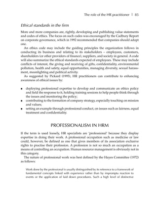 The role of the HR practitioner ❚ 85


Ethical standards in the firm
More and more companies are, rightly, developing and publishing value statements
and codes of ethics. The focus on such codes was encouraged by the Cadbury Report
on corporate governance, which in 1992 recommended that companies should adopt
one.
  An ethics code may include the guiding principles the organization follows in
conducting its business and relating to its stakeholders – employees, customers,
shareholders (or other providers of finance), suppliers, and society in general. A code
will also summarize the ethical standards expected of employees. These may include
conflicts of interest, the giving and receiving of gifts, confidentiality, environmental
pollution, health and safety, equal opportunities, managing diversity, sexual harass-
ment, moonlighting and political activity.
  As suggested by Pickard (1995), HR practitioners can contribute to enhancing
awareness of ethical issues by:

●   deploying professional expertise to develop and communicate an ethics policy
    and field the response to it, holding training sessions to help people think through
    the issues and monitoring the policy;
●   contributing to the formation of company strategy, especially touching on mission
    and values;
●   setting an example through professional conduct, on issues such as fairness, equal
    treatment and confidentiality.



                        PROFESSIONALISM IN HRM
If the term is used loosely, HR specialists are ‘professional’ because they display
expertise in doing their work. A professional occupation such as medicine or law
could, however, be defined as one that gives members of its association exclusive
rights to practise their profession. A profession is not so much an occupation as a
means of controlling an occupation. Human resource management is obviously not in
this category.
   The nature of professional work was best defined by the Hayes Committee (1972)
as follows:

    Work done by the professional is usually distinguished by its reference to a framework of
    fundamental concepts linked with experience rather than by impromptu reaction to
    events or the application of laid down procedures. Such a high level of distinctive
 