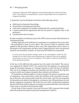 86 ❚ Managing people

    competence reflects the skilful application of specialized education, training and expe-
    rience. This should be accompanied by a sense of responsibility and an acceptance of
    recognized standards.

A ‘profession’ may be identified on the basis of the following criteria:

●   skills based on theoretical knowledge;
●   the provision of training and education;
●   a test of the competence of members administered by a professional body;
●   a formal professional organization that has the power to regulate entry to the
    profession;
●   a professional code of conduct.

By these standards an institution such as the CIPD carries out most of the functions of
a professional body.
  Another approach to the definition of a profession is to emphasize the service ethic
– the professional is there to serve others. This, however, leads to confusion when
applied to HR specialists. Whom do they serve? The organization and its values, or
the people in the organization and their needs? (Organizational values and personal
needs do not necessarily coincide.) As Tyson and Fell (1986) have commented:

    In recent years the personnel manager seems to be encouraged to make the line
    manager his (sic) client, while trying simultaneously to represent wider social standards,
    and to possess a sense of service to employees. This results in confusion and difficulty
    for the personnel executive.

In the face of this difficulty, the question has to be asked, why bother? The answer
was suggested by Watson (1977), who asserted that the adoption of a professional
image by personnel managers is a strategic response to their felt lack of authority.
They are in an ambiguous situation and sometimes feel they need all the help they
can get to clarify and, indeed, strengthen their authority and influence.
   If a profession is defined rigidly as a body of people who possess a particular area
of competence, who control entry so that only members of the association can prac-
tise in that area, who unequivocally adopt the ‘service ethic’ and who are recognized
by themselves and others as belonging to a profession, then HR practitioners are not
strictly working in a profession. This is the case even when a professional institution
like the CIPD exists with the objective of acting as a professional body in the full sense
of the word, an aim that it does its best to fulfil.
   On the basis of their research, Guest and Horwood (1981) expressed their doubts
about the professional model of personnel management as follows:
 