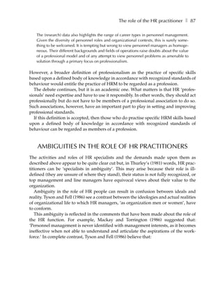 The role of the HR practitioner ❚ 87

   The (research) data also highlights the range of career types in personnel management.
   Given the diversity of personnel roles and organizational contexts, this is surely some-
   thing to be welcomed. It is tempting but wrong to view personnel managers as homoge-
   neous. Their different backgrounds and fields of operations raise doubts about the value
   of a professional model and of any attempt to view personnel problems as amenable to
   solution through a primary focus on professionalism.

However, a broader definition of professionalism as the practice of specific skills
based upon a defined body of knowledge in accordance with recognized standards of
behaviour would entitle the practice of HRM to be regarded as a profession.
   The debate continues, but it is an academic one. What matters is that HR ‘profes-
sionals’ need expertise and have to use it responsibly. In other words, they should act
professionally but do not have to be members of a professional association to do so.
Such associations, however, have an important part to play in setting and improving
professional standards.
   If this definition is accepted, then those who do practise specific HRM skills based
upon a defined body of knowledge in accordance with recognized standards of
behaviour can be regarded as members of a profession.



    AMBIGUITIES IN THE ROLE OF HR PRACTITIONERS
The activities and roles of HR specialists and the demands made upon them as
described above appear to be quite clear cut but, in Thurley’s (1981) words, HR prac-
titioners can be ‘specialists in ambiguity’. This may arise because their role is ill-
defined (they are unsure of where they stand), their status is not fully recognized, or
top management and line managers have equivocal views about their value to the
organization.
   Ambiguity in the role of HR people can result in confusion between ideals and
reality. Tyson and Fell (1986) see a contrast between the ideologies and actual realities
of organizational life to which HR managers, ‘as organization men or women’, have
to conform.
   This ambiguity is reflected in the comments that have been made about the role of
the HR function. For example, Mackay and Torrington (1986) suggested that:
‘Personnel management is never identified with management interests, as it becomes
ineffective when not able to understand and articulate the aspirations of the work-
force.’ In complete contrast, Tyson and Fell (1986) believe that:
 