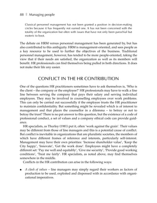 88 ❚ Managing people

    Classical personnel management has not been granted a position in decision-making
    circles because it has frequently not earned one. It has not been concerned with the
    totality of the organization but often with issues that have not only been parochial but
    esoteric to boot.

The debate on HRM versus personnel management has been generated by, but has
also contributed to this ambiguity. HRM is management-oriented, and sees people as
a key resource to be used to further the objectives of the business. Traditional
personnel management, however, has tended to be more people-oriented, taking the
view that if their needs are satisfied, the organization as well as its members will
benefit. HR professionals can find themselves being pulled in both directions. It does
not make their life any easier.


              CONFLICT IN THE HR CONTRIBUTION
One of the questions HR practitioners sometimes have to ask themselves is, ‘Who is
the client – the company or the employee?’ HR professionals may have to walk a fine
line between serving the company that pays their salary and serving individual
employees. They may be involved in counselling employees over work problems.
This can only be carried out successfully if the employee trusts the HR practitioner
to maintain confidentiality. But something might be revealed which is of interest to
management and that places the counsellor in a dilemma – to betray or not to
betray the trust? There is no pat answer to this question, but the existence of a code of
professional conduct, a set of values and a company ethical code can provide guid-
ance.
   HR specialists, as Thurley (1981) put it, often ‘work against the grain’. Their values
may be different from those of line managers and this is a potential cause of conflict.
But conflict is inevitable in organizations that are pluralistic societies, the members of
which have different frames of reference and interests, particularly self-interest.
Management may have their own priorities: ‘Increase shareholder value’, ‘Keep the
City happy’, ‘Innovate’, ‘Get the work done’. Employees might have a completely
different set: ‘Pay me well and equitably’, ‘Give me security’, ‘Provide good working
conditions’, ‘Treat me fairly’. HR specialists, as noted above, may find themselves
somewhere in the middle.
   Conflicts in the HR contribution can arise in the following ways:

●   A clash of values – line managers may simply regard their workers as factors of
    production to be used, exploited and dispensed with in accordance with organi-
    zational imperatives.
 