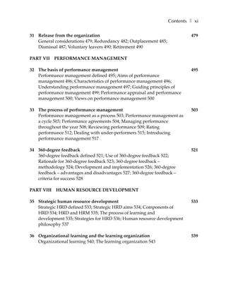 Contents ❚ xi

31 Release from the organization                                            479
   General considerations 479; Redundancy 482; Outplacement 485;
   Dismissal 487; Voluntary leavers 490; Retirement 490

PART VII    PERFORMANCE MANAGEMENT

32 The basis of performance management                                      495
   Performance management defined 495; Aims of performance
   management 496; Characteristics of performance management 496;
   Understanding performance management 497; Guiding principles of
   performance management 499; Performance appraisal and performance
   management 500; Views on performance management 500

33 The process of performance management                                    503
   Performance management as a process 503; Performance management as
   a cycle 503; Performance agreements 504; Managing performance
   throughout the year 508; Reviewing performance 509; Rating
   performance 512; Dealing with under-performers 515; Introducing
   performance management 517

34 360-degree feedback                                                      521
   360-degree feedback defined 521; Use of 360-degree feedback 522;
   Rationale for 360-degree feedback 523; 360-degree feedback –
   methodology 524; Development and implementation 526; 360-degree
   feedback – advantages and disadvantages 527; 360-degree feedback –
   criteria for success 528

PART VIII   HUMAN RESOURCE DEVELOPMENT

35 Strategic human resource development                                     533
   Strategic HRD defined 533; Strategic HRD aims 534; Components of
   HRD 534; HRD and HRM 535; The process of learning and
   development 535; Strategies for HRD 536; Human resource development
   philosophy 537

36 Organizational learning and the learning organization                    539
   Organizational learning 540; The learning organization 543
 