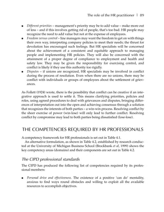 The role of the HR practitioner ❚ 89

●   Different priorities – management’s priority may be to add value – make more out
    of less – and if this involves getting rid of people, that’s too bad. HR people may
    recognize the need to add value but not at the expense of employees.
●   Freedom versus control – line managers may want the freedom to get on with things
    their own way, interpreting company policies to meet their needs; the thrust for
    devolution has encouraged such feelings. But HR specialists will be concerned
    about the achievement of a consistent and equitable approach to managing
    people and implementing HR policies. They will also be concerned with the
    attainment of a proper degree of compliance to employment and health and
    safety law. They may be given the responsibility for exercising control, and
    conflict is likely if they use this authority too rigidly.
●   Disputes – if unions are recognized, HR specialists may be involved in conflict
    during the process of resolution. Even when there are no unions, there may be
    conflict with individuals or groups of employees about the settlement of griev-
    ances.

As Follett (1924) wrote, there is the possibility that conflict can be creative if an inte-
grative approach is used to settle it. This means clarifying priorities, policies and
roles, using agreed procedures to deal with grievances and disputes, bringing differ-
ences of interpretation out into the open and achieving consensus through a solution
that recognizes the interests of both parties – a win-win process. Resolving conflict by
the sheer exercise of power (win-lose) will only lead to further conflict. Resolving
conflict by compromise may lead to both parties being dissatisfied (lose-lose).


THE COMPETENCIES REQUIRED BY HR PROFESSIONALS
A competency framework for HR professionals is set out in Table 4.1.
  An alternative formulation, as shown in Table 4.2, established by research conduc-
ted at the University of Michigan Business School (Brockbank et al, 1999) shows the
key competency areas (domains) and their components are set out in Table 4.2.

The CIPD professional standards
The CIPD has produced the following list of competencies required by its profes-
sional members:

●   Personal drive and effectiveness. The existence of a positive ‘can do’ mentality,
    anxious to find ways round obstacles and willing to exploit all the available
    resources to accomplish objectives.
 