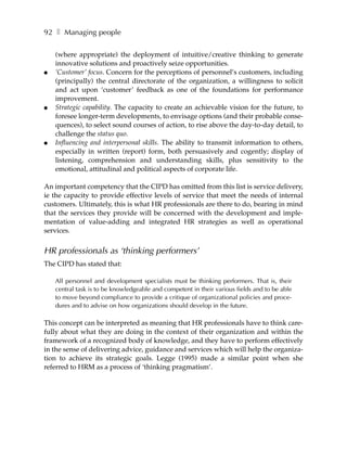 92 ❚ Managing people

    (where appropriate) the deployment of intuitive/creative thinking to generate
    innovative solutions and proactively seize opportunities.
●   ‘Customer’ focus. Concern for the perceptions of personnel’s customers, including
    (principally) the central directorate of the organization, a willingness to solicit
    and act upon ‘customer’ feedback as one of the foundations for performance
    improvement.
●   Strategic capability. The capacity to create an achievable vision for the future, to
    foresee longer-term developments, to envisage options (and their probable conse-
    quences), to select sound courses of action, to rise above the day-to-day detail, to
    challenge the status quo.
●   Influencing and interpersonal skills. The ability to transmit information to others,
    especially in written (report) form, both persuasively and cogently; display of
    listening, comprehension and understanding skills, plus sensitivity to the
    emotional, attitudinal and political aspects of corporate life.

An important competency that the CIPD has omitted from this list is service delivery,
ie the capacity to provide effective levels of service that meet the needs of internal
customers. Ultimately, this is what HR professionals are there to do, bearing in mind
that the services they provide will be concerned with the development and imple-
mentation of value-adding and integrated HR strategies as well as operational
services.


HR professionals as ‘thinking performers’
The CIPD has stated that:

    All personnel and development specialists must be thinking performers. That is, their
    central task is to be knowledgeable and competent in their various fields and to be able
    to move beyond compliance to provide a critique of organizational policies and proce-
    dures and to advise on how organizations should develop in the future.

This concept can be interpreted as meaning that HR professionals have to think care-
fully about what they are doing in the context of their organization and within the
framework of a recognized body of knowledge, and they have to perform effectively
in the sense of delivering advice, guidance and services which will help the organiza-
tion to achieve its strategic goals. Legge (1995) made a similar point when she
referred to HRM as a process of ‘thinking pragmatism’.
 