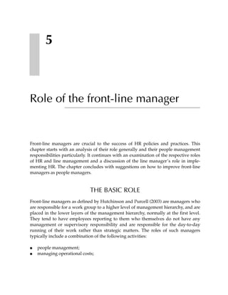 5



Role of the front-line manager


Front-line managers are crucial to the success of HR policies and practices. This
chapter starts with an analysis of their role generally and their people management
responsibilities particularly. It continues with an examination of the respective roles
of HR and line management and a discussion of the line manager’s role in imple-
menting HR. The chapter concludes with suggestions on how to improve front-line
managers as people managers.



                              THE BASIC ROLE
Front-line managers as defined by Hutchinson and Purcell (2003) are managers who
are responsible for a work group to a higher level of management hierarchy, and are
placed in the lower layers of the management hierarchy, normally at the first level.
They tend to have employees reporting to them who themselves do not have any
management or supervisory responsibility and are responsible for the day-to-day
running of their work rather than strategic matters. The roles of such managers
typically include a combination of the following activities:

●   people management;
●   managing operational costs;
 