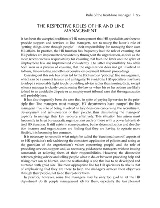 Role of the front-line manager ❚ 95


            THE RESPECTIVE ROLES OF HR AND LINE
                       MANAGEMENT
It has been the accepted tradition of HR management that HR specialists are there to
provide support and services to line managers, not to usurp the latter’s role of
‘getting things done through people’ – their responsibility for managing their own
HR affairs. In practice, the HR function has frequently had the role of ensuring that
HR policies are implemented consistently throughout the organization, as well as the
more recent onerous responsibility for ensuring that both the letter and the spirit of
employment law are implemented consistently. The latter responsibility has often
been seen as a process of ensuring that the organization does not get involved in
tedious, time-wasting and often expensive employment tribunal proceedings.
   Carrying out this role has often led to the HR function ‘policing’ line management,
which can be a cause of tension and ambiguity. To avoid this, HR specialists may have
to adopt a reasonably light touch: providing advice rather than issuing dicta, except
when a manager is clearly contravening the law or when his or her actions are likely
to lead to an avoidable dispute or an employment tribunal case that the organization
will probably lose.
   It has also frequently been the case that, in spite of paying lip-service to the prin-
ciple that ‘line managers must manage’, HR departments have usurped the line
managers’ true role of being involved in key decisions concerning the recruitment,
development and remuneration of their people, thus diminishing the managers’
capacity to manage their key resource effectively. This situation has arisen most
frequently in large bureaucratic organizations and/or those with a powerful central-
ized HR function. It still exists in some quarters, but as decentralization and devolu-
tion increase and organizations are finding that they are having to operate more
flexibly, it is becoming less common.
   It is necessary to reconcile what might be called the ‘functional control’ aspects of
an HR specialist’s role (achieving the consistent application of policies and acting as
the guardian of the organization’s values concerning people) and the role of
providing services, support and, as necessary, guidance to managers, without issuing
commands or relieving them of their responsibilities. However, the distinction
between giving advice and telling people what to do, or between providing help and
taking over can be blurred, and the relationship is one that has to be developed and
nurtured with great care. The most appropriate line for HR specialists to take is that
of emphasizing that they are there to help line managers achieve their objectives
through their people, not to do their job for them.
   In practice, however, some line managers may be only too glad to let the HR
department do its people management job for them, especially the less pleasant
 