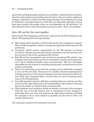 96 ❚ Managing people

aspects like handling discipline and grievance problems. A delicate balance has there-
fore to be achieved between providing help and advice when it is clearly needed and
creating a ‘dependency culture’ that discourages managers from thinking and acting
for themselves on people matters for which they are responsible. Managers will not
learn about dealing with people if they are over-dependent on HR specialists. The
latter therefore have to stand off sometimes and say, in effect, ‘That’s your problem.’


How HR and the line work together
Research into HR management and the line conducted by the IPD (Hutchinson and
Wood, 1995) produced the following findings:

●   Most organizations reported a trend towards greater line management responsi-
    bility for HR management without it causing any significant tension between HR
    and the line.
●   Devolution offered positive opportunities for the HR function to become
    involved in strategic, proactive and internal consultancy roles because they were
    less involved in day-to-day operational HR activities.
●   Both HR and line management were involved in operational HR activities. Line
    managers were more heavily involved in recruitment, selection and training deci-
    sions and in handling discipline issues and grievances. HR were still largely
    responsible for such matters as analysing training needs, running internal courses
    and pay and benefits.
●   There is an underlying concern that line managers are not sufficiently competent
    to carry out their new roles. This may be for a number of reasons including lack of
    training, pressures of work, because managers have been promoted for their tech-
    nical rather than managerial skills, or because they are used to referring certain
    issues to the HR department.
●   Some HR specialists also have difficulty in adopting their new roles because they
    do not have the right skills (such as an understanding of the business) or because
    they see devolution as a threat to their own job security.
●   Other problems over devolution include uncertainty on the part of line managers
    about the role of the HR function, lack of commitment by line managers to
    performing their new roles, and achieving the right balance between providing
    line managers with as much freedom as possible and the need to retain core
    controls and direction.

The conclusions reached by the researchers were that:
 