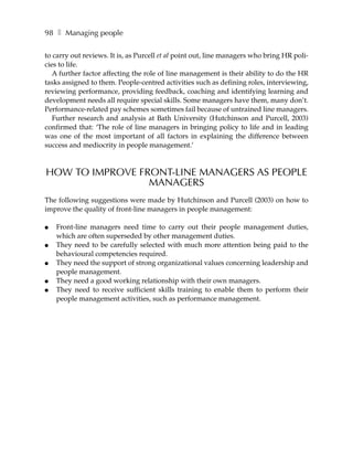 98 ❚ Managing people

to carry out reviews. It is, as Purcell et al point out, line managers who bring HR poli-
cies to life.
   A further factor affecting the role of line management is their ability to do the HR
tasks assigned to them. People-centred activities such as defining roles, interviewing,
reviewing performance, providing feedback, coaching and identifying learning and
development needs all require special skills. Some managers have them, many don’t.
Performance-related pay schemes sometimes fail because of untrained line managers.
   Further research and analysis at Bath University (Hutchinson and Purcell, 2003)
confirmed that: ‘The role of line managers in bringing policy to life and in leading
was one of the most important of all factors in explaining the difference between
success and mediocrity in people management.’



HOW TO IMPROVE FRONT-LINE MANAGERS AS PEOPLE
                 MANAGERS
The following suggestions were made by Hutchinson and Purcell (2003) on how to
improve the quality of front-line managers in people management:

●   Front-line managers need time to carry out their people management duties,
    which are often superseded by other management duties.
●   They need to be carefully selected with much more attention being paid to the
    behavioural competencies required.
●   They need the support of strong organizational values concerning leadership and
    people management.
●   They need a good working relationship with their own managers.
●   They need to receive sufficient skills training to enable them to perform their
    people management activities, such as performance management.
 