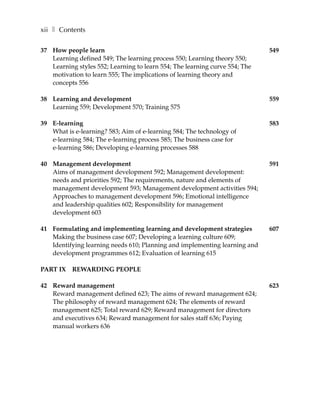 xii ❚ Contents

37 How people learn                                                          549
   Learning defined 549; The learning process 550; Learning theory 550;
   Learning styles 552; Learning to learn 554; The learning curve 554; The
   motivation to learn 555; The implications of learning theory and
   concepts 556

38 Learning and development                                                  559
   Learning 559; Development 570; Training 575

39 E-learning                                                                583
   What is e-learning? 583; Aim of e-learning 584; The technology of
   e-learning 584; The e-learning process 585; The business case for
   e-learning 586; Developing e-learning processes 588

40 Management development                                                    591
   Aims of management development 592; Management development:
   needs and priorities 592; The requirements, nature and elements of
   management development 593; Management development activities 594;
   Approaches to management development 596; Emotional intelligence
   and leadership qualities 602; Responsibility for management
   development 603

41 Formulating and implementing learning and development strategies          607
   Making the business case 607; Developing a learning culture 609;
   Identifying learning needs 610; Planning and implementing learning and
   development programmes 612; Evaluation of learning 615

PART IX REWARDING PEOPLE

42 Reward management                                                         623
   Reward management defined 623; The aims of reward management 624;
   The philosophy of reward management 624; The elements of reward
   management 625; Total reward 629; Reward management for directors
   and executives 634; Reward management for sales staff 636; Paying
   manual workers 636
 