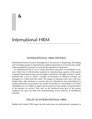 6



International HRM


                  INTERNATIONAL HRM DEFINED
International human resource management is the process of employing, developing
and rewarding people in international or global organizations. It involves the world-
wide management of people, not just the management of expatriates.
  An international firm is one in which operations take place in subsidiaries over-
seas, which rely on the business expertise or manufacturing capacity of the parent
company. International firms may be highly centralized with tight controls. A multi-
national firm is one in which a number of businesses in different countries are
managed as a whole from the centre. The degree of autonomy they have will vary.
Global firms offer products or services that are rationalized and standardized to
enable production or provision to be carried out locally in a cost-efficient way. Their
subsidiaries are not subject to rigid control except over the quality and presentation
of the product or service. They rely on the technical know-how of the parent
company, but carry out their own manufacturing, service delivery or distribution
activities.


                  ISSUES IN INTERNATIONAL HRM
Bartlett and Goshal (1991) argue that the main issue for multinational companies is
 
