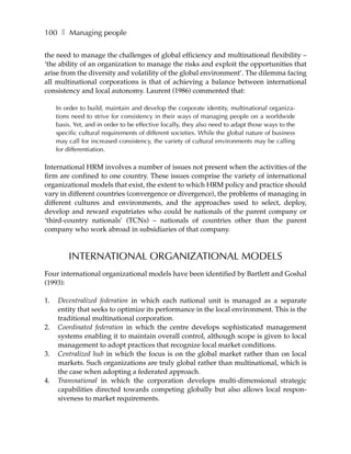 100 ❚ Managing people

the need to manage the challenges of global efficiency and multinational flexibility –
‘the ability of an organization to manage the risks and exploit the opportunities that
arise from the diversity and volatility of the global environment’. The dilemma facing
all multinational corporations is that of achieving a balance between international
consistency and local autonomy. Laurent (1986) commented that:

     In order to build, maintain and develop the corporate identity, multinational organiza-
     tions need to strive for consistency in their ways of managing people on a worldwide
     basis. Yet, and in order to be effective locally, they also need to adapt those ways to the
     specific cultural requirements of different societies. While the global nature of business
     may call for increased consistency, the variety of cultural environments may be calling
     for differentiation.

International HRM involves a number of issues not present when the activities of the
firm are confined to one country. These issues comprise the variety of international
organizational models that exist, the extent to which HRM policy and practice should
vary in different countries (convergence or divergence), the problems of managing in
different cultures and environments, and the approaches used to select, deploy,
develop and reward expatriates who could be nationals of the parent company or
‘third-country nationals’ (TCNs) – nationals of countries other than the parent
company who work abroad in subsidiaries of that company.



         INTERNATIONAL ORGANIZATIONAL MODELS
Four international organizational models have been identified by Bartlett and Goshal
(1993):

1.   Decentralized federation in which each national unit is managed as a separate
     entity that seeks to optimize its performance in the local environment. This is the
     traditional multinational corporation.
2.   Coordinated federation in which the centre develops sophisticated management
     systems enabling it to maintain overall control, although scope is given to local
     management to adopt practices that recognize local market conditions.
3.   Centralized hub in which the focus is on the global market rather than on local
     markets. Such organizations are truly global rather than multinational, which is
     the case when adopting a federated approach.
4.   Transnational in which the corporation develops multi-dimensional strategic
     capabilities directed towards competing globally but also allows local respon-
     siveness to market requirements.
 