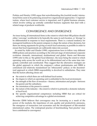 International HRM ❚ 101

Perkins and Hendry (1999) argue that notwithstanding this fourfold model, interna-
tional firms seem to be polarizing around two organizational approaches: 1) regional-
ization, where local customer service is important; and 2) global business streams,
which involve setting up centrally controlled business segments that deal with a
related range of products worldwide.


                CONVERGENCE AND DIVERGENCE
An issue facing all international firms is the extent to which their HR policies should
either ‘converge’ worldwide to be basically the same in each location, or ‘diverge’ to
be differentiated in response to local requirements. There is a natural tendency for
managerial traditions in the parent company to shape the nature of key decisions, but
there are strong arguments for giving as much local autonomy as possible in order to
ensure that local requirements are sufficiently taken into account.
   As noted by Adler and Ghader (1990), organizations have to follow very different
HRM policies and practices according to the relevant stage of international corporate
evolution: domestic, international, multinational and global. Harris and Brewster
(1999) refer to this as ‘the global/local dilemma’, the issue being the extent to which
operating units across the world are to be differentiated and at the same time inte-
grated, controlled and coordinated. They suggest that the alternative strategies are
the global approach in which the company’s culture predominates and HRM is
centralized and relatively standardized (an ‘ethnocentric’ policy), or the decentral-
ized approach in which HRM responsibility is devolved to subsidiaries. They state
that the factors affecting choice are:

●   the extent to which there are well-defined local norms;
●   the degree to which an operating unit is embedded in the local environment;
●   the strength of the flow of resources – finance, information and people – between
    the parent and the subsidiary;
●   the orientation of the parent to control;
●   the nature of the industry – the extent to which it is primarily a domestic industry
    at local level;
●   the specific organizational competences including HRM that are critical for
    achieving competitive advantage in a global environment.

Brewster (2004) believes that convergence may be increasing as a result of the
power of the markets, the importance of cost, quality and productivity pressures,
the emergence of transaction cost economies and the development of like-minded
international cadres. The widespread practice of benchmarking ‘best practice’ may
have contributed to convergence.
 