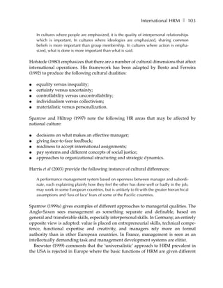International HRM ❚ 103

    In cultures where people are emphasized, it is the quality of interpersonal relationships
    which is important. In cultures where ideologies are emphasized, sharing common
    beliefs is more important than group membership. In cultures where action is empha-
    sized, what is done is more important than what is said.

Hofstede (1980) emphasizes that there are a number of cultural dimensions that affect
international operations. His framework has been adapted by Bento and Ferreira
(1992) to produce the following cultural dualities:

●   equality versus inequality;
●   certainty versus uncertainty;
●   controllability versus uncontrollability;
●   individualism versus collectivism;
●   materialistic versus personalization.

Sparrow and Hiltrop (1997) note the following HR areas that may be affected by
national culture:

●   decisions on what makes an effective manager;
●   giving face-to-face feedback;
●   readiness to accept international assignments;
●   pay systems and different concepts of social justice;
●   approaches to organizational structuring and strategic dynamics.

Harris et al (2003) provide the following instance of cultural differences:

    A performance management system based on openness between manager and subordi-
    nate, each explaining plainly how they feel the other has done well or badly in the job,
    may work in some European countries, but is unlikely to fit with the greater hierarchical
    assumptions and ‘loss of face’ fears of some of the Pacific countries.

Sparrow (1999a) gives examples of different approaches to managerial qualities. The
Anglo-Saxon sees management as something separate and definable, based on
general and transferable skills, especially interpersonal skills. In Germany, an entirely
opposite view is adopted: value is placed on entrepreneurial skills, technical compe-
tence, functional expertise and creativity, and managers rely more on formal
authority than in other European countries. In France, management is seen as an
intellectually demanding task and management development systems are elitist.
  Brewster (1999) comments that the ‘universalistic’ approach to HRM prevalent in
the USA is rejected in Europe where the basic functions of HRM are given different
 