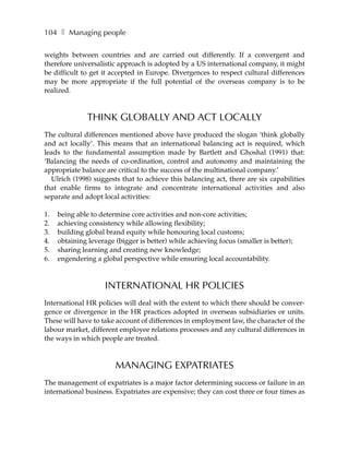 104 ❚ Managing people

weights between countries and are carried out differently. If a convergent and
therefore universalistic approach is adopted by a US international company, it might
be difficult to get it accepted in Europe. Divergences to respect cultural differences
may be more appropriate if the full potential of the overseas company is to be
realized.



               THINK GLOBALLY AND ACT LOCALLY
The cultural differences mentioned above have produced the slogan ‘think globally
and act locally’. This means that an international balancing act is required, which
leads to the fundamental assumption made by Bartlett and Ghoshal (1991) that:
‘Balancing the needs of co-ordination, control and autonomy and maintaining the
appropriate balance are critical to the success of the multinational company.’
  Ulrich (1998) suggests that to achieve this balancing act, there are six capabilities
that enable firms to integrate and concentrate international activities and also
separate and adopt local activities:

1.   being able to determine core activities and non-core activities;
2.   achieving consistency while allowing flexibility;
3.   building global brand equity while honouring local customs;
4.   obtaining leverage (bigger is better) while achieving focus (smaller is better);
5.   sharing learning and creating new knowledge;
6.   engendering a global perspective while ensuring local accountability.



                     INTERNATIONAL HR POLICIES
International HR policies will deal with the extent to which there should be conver-
gence or divergence in the HR practices adopted in overseas subsidiaries or units.
These will have to take account of differences in employment law, the character of the
labour market, different employee relations processes and any cultural differences in
the ways in which people are treated.



                        MANAGING EXPATRIATES
The management of expatriates is a major factor determining success or failure in an
international business. Expatriates are expensive; they can cost three or four times as
 