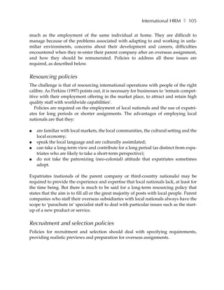 International HRM ❚ 105

much as the employment of the same individual at home. They are difficult to
manage because of the problems associated with adapting to and working in unfa-
miliar environments, concerns about their development and careers, difficulties
encountered when they re-enter their parent company after an overseas assignment,
and how they should be remunerated. Policies to address all these issues are
required, as described below.


Resourcing policies
The challenge is that of resourcing international operations with people of the right
calibre. As Perkins (1997) points out, it is necessary for businesses to ‘remain compet-
itive with their employment offering in the market place, to attract and retain high
quality staff with worldwide capabilities’.
   Policies are required on the employment of local nationals and the use of expatri-
ates for long periods or shorter assignments. The advantages of employing local
nationals are that they:

●   are familiar with local markets, the local communities, the cultural setting and the
    local economy;
●   speak the local language and are culturally assimilated;
●   can take a long-term view and contribute for a long period (as distinct from expa-
    triates who are likely to take a short-term perspective);
●   do not take the patronizing (neo-colonial) attitude that expatriates sometimes
    adopt.

Expatriates (nationals of the parent company or third-country nationals) may be
required to provide the experience and expertise that local nationals lack, at least for
the time being. But there is much to be said for a long-term resourcing policy that
states that the aim is to fill all or the great majority of posts with local people. Parent
companies who staff their overseas subsidiaries with local nationals always have the
scope to ‘parachute in’ specialist staff to deal with particular issues such as the start-
up of a new product or service.


Recruitment and selection policies
Policies for recruitment and selection should deal with specifying requirements,
providing realistic previews and preparation for overseas assignments.
 