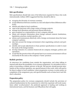 106 ❚ Managing people


Role specifications
Role specifications should take note of the behaviours required for those who work
internationally. Leblanc (2001) suggested that they should be able to:

●   recognize the diversity of overseas countries;
●   accept differences between countries as a fact and adjust to these differences effec-
    tively;
●   tolerate and adjust to local conditions;
●   cope in the long term with a large variety of foreign contexts;
●   manage local operations and personnel abroad effectively;
●   gain acceptance as a representative of one’s company abroad;
●   obtain and interpret information about foreign national contexts (institutions,
    legislations, practices, market specifics, etc);
●   inform and communicate effectively with a foreign environment about the home
    company’s policies;
●   take into account the foreign environment when negotiating contracts and part-
    nerships;
●   identify and accept adjustments to basic product specifications in order to meet
    the needs of the foreign market;
●   develop elements of a common framework for company strategies, policies and
    operations;
●   accept that the practices that will operate best in an overseas environment will not
    necessarily be the same as the company’s ‘home’ practices.

Realistic previews
At interviews for candidates from outside the organization, and when talking to
internal staff about the possibility of an overseas assignment, it is advisable to have a
policy of providing a realistic preview of the job. The preview should provide infor-
mation on the overseas operation, any special features of the work, what will need to
be done to adjust to local conditions, career progression overseas, re-entry policy on
completion of the assignment, pay, and special benefits such as home leave and chil-
dren’s education.

Preparation policy
The preparation policy for overseas assignments should include the provision of
cultural familiarization for the country(ies) in which the expatriate will work (some-
times called ‘acculturization’), the preferred approach to leading and working in
international teams, and the business and HR policies that will apply.
 
