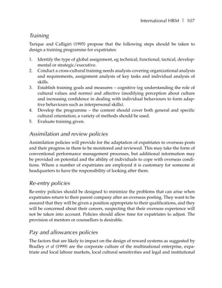 International HRM ❚ 107


Training
Tarique and Calligiri (1995) propose that the following steps should be taken to
design a training programme for expatriates:

1.   Identify the type of global assignment, eg technical, functional, tactical, develop-
     mental or strategic/executive.
2.   Conduct a cross-cultural training needs analysis covering organizational analysis
     and requirements, assignment analysis of key tasks and individual analysis of
     skills.
3.   Establish training goals and measures – cognitive (eg understanding the role of
     cultural values and norms) and affective (modifying perception about culture
     and increasing confidence in dealing with individual behaviours to form adap-
     tive behaviours such as interpersonal skills).
4.   Develop the programme – the content should cover both general and specific
     cultural orientation; a variety of methods should be used.
5.   Evaluate training given.

Assimilation and review policies
Assimilation policies will provide for the adaptation of expatriates to overseas posts
and their progress in them to be monitored and reviewed. This may take the form of
conventional performance management processes, but additional information may
be provided on potential and the ability of individuals to cope with overseas condi-
tions. Where a number of expatriates are employed it is customary for someone at
headquarters to have the responsibility of looking after them.

Re-entry policies
Re-entry policies should be designed to minimize the problems that can arise when
expatriates return to their parent company after an overseas posting. They want to be
assured that they will be given a position appropriate to their qualifications, and they
will be concerned about their careers, suspecting that their overseas experience will
not be taken into account. Policies should allow time for expatriates to adjust. The
provision of mentors or counsellors is desirable.

Pay and allowances policies
The factors that are likely to impact on the design of reward systems as suggested by
Bradley et al (1999) are the corporate culture of the multinational enterprise, expa-
triate and local labour markets, local cultural sensitivities and legal and institutional
 
