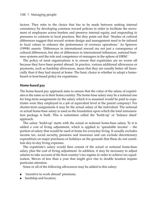 108 ❚ Managing people

factors. They refer to the choice that has to be made between seeking internal
consistency by developing common reward policies in order to facilitate the move-
ment of employees across borders and preserve internal equity, and responding to
pressures to conform to local practices. But they point out that: ‘Studies of cultural
differences suggest that reward system design and management need to be tailored
to local values to enhance the performance of overseas operations.’ As Sparrow
(1999b) asserts: ‘Differences in international reward are not just a consequence of
cultural differences, but also of differences in international influences, national busi-
ness systems and the role and competence of managers in the sphere of HRM.’
   The policy of most organizations is to ensure that expatriates are no worse off
because they have been posted abroad. In practice, various additional allowances or
payments, such as hardship allowances, mean that they are usually better off finan-
cially than if they had stayed at home. The basic choice is whether to adopt a home-
based or host-based policy for expatriates.

Home-based pay
The home-based pay approach aims to ensure that the value of the salary of expatri-
ates is the same as in their home country. The home-base salary may be a notional one
for long-term assignments (ie the salary which it is assumed would be paid to expa-
triates were they employed in a job of equivalent level at the parent company). For
shorter-term assignments it may be the actual salary of the individual. The notional
or actual home-base salary is used as the foundation upon which the total remunera-
tion package is built. This is sometimes called the ‘build-up’ or ‘balance sheet’
approach.
   The salary ‘build-up’ starts with the actual or notional home-base salary. To it is
added a cost of living adjustment, which is applied to ‘spendable income’ – the
portion of salary that would be used at home for everyday living. It usually excludes
income tax, social security, pensions and insurance and can exclude discretionary
expenditure on major purchases or holidays on the grounds that these do not consti-
tute day-to-day living expenses.
   The expatriate’s salary would then consist of the actual or notional home-base
salary plus the cost of living adjustment. In addition, it may be necessary to adjust
salaries to take account of the host country’s tax regime in order to achieve tax equal-
ization. Moves of less than a year that might give rise to double taxation require
particular attention.
   Some or all of the following allowances may be added to this salary:

●   ‘incentive to work abroad’ premium;
●   hardship and location;
 