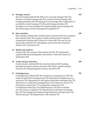 Contents ❚ xiii

43 Strategic reward                                                            643
   Reward strategy defined 643; Why have a reward strategy? 644; The
   structure of reward strategy 644; The content of reward strategy 645;
   Guiding principles 649; Developing reward strategy 649; Components of
   an effective reward strategy 651; Reward strategy priorities 652;
   Examples of reward strategies 653; Implementing reward strategy 656;
   Reward strategy and line management capability 657

44 Job evaluation                                                              659
   Job evaluation defined 660; Analytical job evaluation 660; Non-analytical
   job evaluation 664; The incidence of job evaluation 666; Computer-
   assisted job evaluation 667; Criteria for choice 668; The case for and
   against job evaluation 671; Designing a point-factor job evaluation
   scheme 672; Conclusions 679

45 Market rate analysis                                                        681
   Purpose 681; The concept of the market rate 681; The information
   required 682; Job matching 682; Presentation of data 683; Sources of
   information 683

46 Grade and pay structures                                                    689
   Grade structure defined 689; Pay structure defined 690; Guiding
   principles for grade and pay structures 690; Types of grade and pay
   structure 691; Designing grade and pay structures 698

47 Contingent pay                                                              707
   Contingent pay defined 708; The incidence of contingent pay 708; The
   nature of individual contingent pay 709; Individual contingent pay as a
   motivator 709; Arguments for and against individual contingent pay 710;
   Alternatives to individual contingent pay 712; Criteria for success 713;
   Performance-related pay 713; Competence-related pay 714;
   Contribution-related pay 716; Skill-based pay 718; Service-related
   pay 720; Choice of approach 721; Readiness for individual contingent
   pay 721; Developing and implementing individual contingent pay 724;
   Team-based pay 724; Organization-wide schemes 725
 