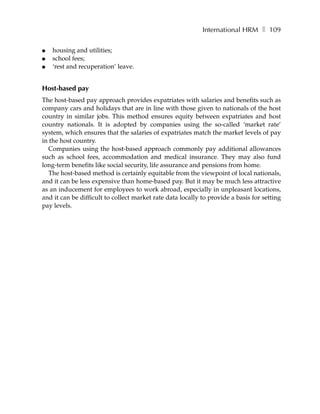 International HRM ❚ 109

●   housing and utilities;
●   school fees;
●   ‘rest and recuperation’ leave.


Host-based pay
The host-based pay approach provides expatriates with salaries and benefits such as
company cars and holidays that are in line with those given to nationals of the host
country in similar jobs. This method ensures equity between expatriates and host
country nationals. It is adopted by companies using the so-called ‘market rate’
system, which ensures that the salaries of expatriates match the market levels of pay
in the host country.
   Companies using the host-based approach commonly pay additional allowances
such as school fees, accommodation and medical insurance. They may also fund
long-term benefits like social security, life assurance and pensions from home.
   The host-based method is certainly equitable from the viewpoint of local nationals,
and it can be less expensive than home-based pay. But it may be much less attractive
as an inducement for employees to work abroad, especially in unpleasant locations,
and it can be difficult to collect market rate data locally to provide a basis for setting
pay levels.
 