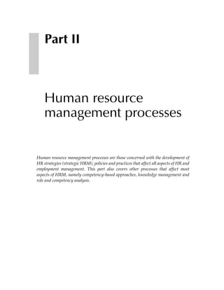 Part II



    Human resource
    management processes


Human resource management processes are those concerned with the development of
HR strategies (strategic HRM), policies and practices that affect all aspects of HR and
employment management. This part also covers other processes that affect most
aspects of HRM, namely competency-based approaches, knowledge management and
role and competency analysis.
 