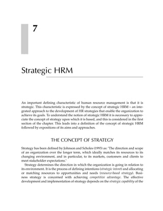 7



Strategic HRM


An important defining characteristic of human resource management is that it is
strategic. This characteristic is expressed by the concept of strategic HRM – an inte-
grated approach to the development of HR strategies that enable the organization to
achieve its goals. To understand the notion of strategic HRM it is necessary to appre-
ciate the concept of strategy upon which it is based, and this is considered in the first
section of the chapter. This leads into a definition of the concept of strategic HRM
followed by expositions of its aims and approaches.



                      THE CONCEPT OF STRATEGY
Strategy has been defined by Johnson and Scholes (1993) as: ’The direction and scope
of an organization over the longer term, which ideally matches its resources to its
changing environment, and in particular, to its markets, customers and clients to
meet stakeholder expectations.’
   Strategy determines the direction in which the organization is going in relation to
its environment. It is the process of defining intentions (strategic intent) and allocating
or matching resources to opportunities and needs (resource-based strategy). Busi-
ness strategy is concerned with achieving competitive advantage. The effective
development and implementation of strategy depends on the strategic capability of the
 