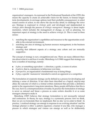114 ❚ HRM processes

organization’s managers. As expressed in the Professional Standards of the CIPD, this
means the capacity to create an achievable vision for the future, to foresee longer-
term developments, to envisage options (and their probable consequences), to select
sound courses of action, to rise above the day-to-day detail, to challenge the status
quo. Strategy is expressed in strategic goals and developed and implemented in
strategic plans through the process of strategic management. Strategy is about imple-
mentation, which includes the management of change, as well as planning. An
important aspect of strategy is the need to achieve strategic fit. This is used in three
senses:

1.   matching the organization’s capabilities and resources to the opportunities avail-
     able in the external environment;
2.   matching one area of strategy, eg human resource management, to the business
     strategy; and
3.   ensuring that different aspects of a strategy area cohere and are mutually
     supportive.

The concept of strategy is not a straightforward one. There are many different theo-
ries about what it is and how it works. Mintzberg et al (1988) suggest that strategy can
have a number of meanings, namely:

●    A plan, or something equivalent – a direction, a guide, a course of action.
●    A pattern, that is, consistency in behaviour over time.
●    A perspective, an organization’s fundamental way of doing things.
●    A ploy, a specific ’manoeuvre’ intended to outwit an opponent or a competitor.

The formulation of corporate strategy can be defined as a process for developing and
defining a sense of direction. It has often been described as a logical, step-by-step
affair, the outcome of which is a formal written statement that provides a definitive
guide to the organization’s long-term intentions. Many people still believe that this is
the case, but it is a misrepresentation of reality. In practice the formulation of strategy
is never as rational and linear a process as some writers describe it or as some
managers attempt to make it.
   Mintzberg (1987) believes that strategy formulation is not necessarily rational
and continuous. In theory, he says, strategy is a systematic process: first we think,
then we act; we formulate then we implement. But we also ’act in order to think’. In
practice, ’a realized strategy can emerge in response to an evolving situation’ and the
strategic planner is often ’a pattern organizer, a learner if you like, who manages a
process in which strategies and visions can emerge as well as be deliberately
 