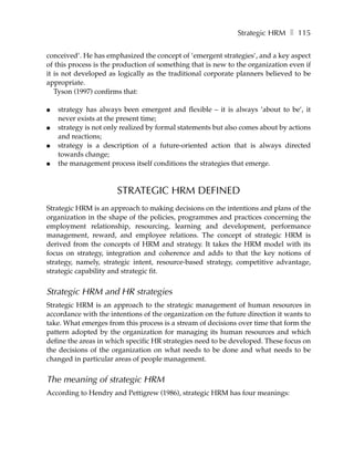 Strategic HRM ❚ 115

conceived’. He has emphasized the concept of ’emergent strategies’, and a key aspect
of this process is the production of something that is new to the organization even if
it is not developed as logically as the traditional corporate planners believed to be
appropriate.
   Tyson (1997) confirms that:

●   strategy has always been emergent and flexible – it is always ’about to be’, it
    never exists at the present time;
●   strategy is not only realized by formal statements but also comes about by actions
    and reactions;
●   strategy is a description of a future-oriented action that is always directed
    towards change;
●   the management process itself conditions the strategies that emerge.



                       STRATEGIC HRM DEFINED
Strategic HRM is an approach to making decisions on the intentions and plans of the
organization in the shape of the policies, programmes and practices concerning the
employment relationship, resourcing, learning and development, performance
management, reward, and employee relations. The concept of strategic HRM is
derived from the concepts of HRM and strategy. It takes the HRM model with its
focus on strategy, integration and coherence and adds to that the key notions of
strategy, namely, strategic intent, resource-based strategy, competitive advantage,
strategic capability and strategic fit.


Strategic HRM and HR strategies
Strategic HRM is an approach to the strategic management of human resources in
accordance with the intentions of the organization on the future direction it wants to
take. What emerges from this process is a stream of decisions over time that form the
pattern adopted by the organization for managing its human resources and which
define the areas in which specific HR strategies need to be developed. These focus on
the decisions of the organization on what needs to be done and what needs to be
changed in particular areas of people management.


The meaning of strategic HRM
According to Hendry and Pettigrew (1986), strategic HRM has four meanings:
 