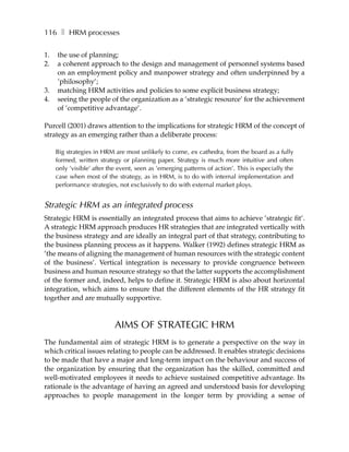 116 ❚ HRM processes

1.   the use of planning;
2.   a coherent approach to the design and management of personnel systems based
     on an employment policy and manpower strategy and often underpinned by a
     ’philosophy’;
3.   matching HRM activities and policies to some explicit business strategy;
4.   seeing the people of the organization as a ’strategic resource’ for the achievement
     of ’competitive advantage’.

Purcell (2001) draws attention to the implications for strategic HRM of the concept of
strategy as an emerging rather than a deliberate process:

     Big strategies in HRM are most unlikely to come, ex cathedra, from the board as a fully
     formed, written strategy or planning paper. Strategy is much more intuitive and often
     only ’visible’ after the event, seen as ’emerging patterns of action’. This is especially the
     case when most of the strategy, as in HRM, is to do with internal implementation and
     performance strategies, not exclusively to do with external market ploys.


Strategic HRM as an integrated process
Strategic HRM is essentially an integrated process that aims to achieve ’strategic fit’.
A strategic HRM approach produces HR strategies that are integrated vertically with
the business strategy and are ideally an integral part of that strategy, contributing to
the business planning process as it happens. Walker (1992) defines strategic HRM as
’the means of aligning the management of human resources with the strategic content
of the business’. Vertical integration is necessary to provide congruence between
business and human resource strategy so that the latter supports the accomplishment
of the former and, indeed, helps to define it. Strategic HRM is also about horizontal
integration, which aims to ensure that the different elements of the HR strategy fit
together and are mutually supportive.



                            AIMS OF STRATEGIC HRM
The fundamental aim of strategic HRM is to generate a perspective on the way in
which critical issues relating to people can be addressed. It enables strategic decisions
to be made that have a major and long-term impact on the behaviour and success of
the organization by ensuring that the organization has the skilled, committed and
well-motivated employees it needs to achieve sustained competitive advantage. Its
rationale is the advantage of having an agreed and understood basis for developing
approaches to people management in the longer term by providing a sense of
 