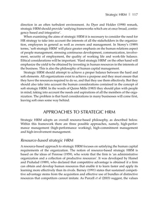 Strategic HRM ❚ 117

direction in an often turbulent environment. As Dyer and Holder (1998) remark,
strategic HRM should provide ’unifying frameworks which are at once broad, contin-
gency based and integrative’.
   When examining the aims of strategic HRM it is necessary to consider the need for
HR strategy to take into account the interests of all the stakeholders in the organiza-
tion, employees in general as well as owners and management. In Storey’s (1989)
terms, ’soft strategic HRM’ will place greater emphasis on the human relations aspect
of people management, stressing continuous development, communication, involve-
ment, security of employment, the quality of working life and work-life balance.
Ethical considerations will be important. ’Hard strategic HRM’ on the other hand will
emphasize the yield to be obtained by investing in human resources in the interests of
the business. This is also the philosophy of human capital management.
   Strategic HRM should attempt to achieve a proper balance between the hard and
soft elements. All organizations exist to achieve a purpose and they must ensure that
they have the resources required to do so, and that they use them effectively. But they
should also take into account the human considerations contained in the concept of
soft strategic HRM. In the words of Quinn Mills (1983) they should plan with people
in mind, taking into account the needs and aspirations of all the members of the orga-
nization. The problem is that hard considerations in many businesses will come first,
leaving soft ones some way behind.


                APPROACHES TO STRATEGIC HRM
Strategic HRM adopts an overall resource-based philosophy, as described below.
Within this framework there are three possible approaches, namely, high-perfor-
mance management (high-performance working), high-commitment management
and high-involvement management.

Resource-based strategic HRM
A resource-based approach to strategic HRM focuses on satisfying the human capital
requirements of the organization. The notion of resource-based strategic HRM is
based on the ideas of Penrose (1959), who wrote that the firm is ’an administrative
organization and a collection of productive resources’. It was developed by Hamel
and Prahalad (1989), who declared that competitive advantage is obtained if a firm
can obtain and develop human resources that enable it to learn faster and apply its
learning more effectively than its rivals. Barney (1991) states that sustained competi-
tive advantage stems from the acquisition and effective use of bundles of distinctive
resources that competitors cannot imitate. As Purcell et al (2003) suggest, the values
 