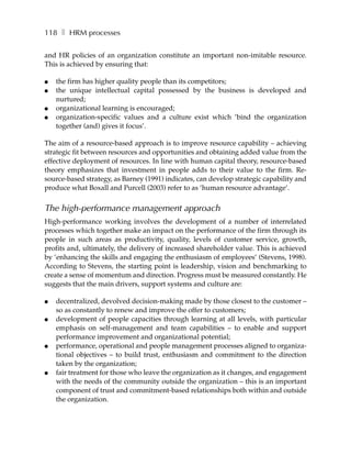 118 ❚ HRM processes

and HR policies of an organization constitute an important non-imitable resource.
This is achieved by ensuring that:

●   the firm has higher quality people than its competitors;
●   the unique intellectual capital possessed by the business is developed and
    nurtured;
●   organizational learning is encouraged;
●   organization-specific values and a culture exist which ’bind the organization
    together (and) gives it focus’.

The aim of a resource-based approach is to improve resource capability – achieving
strategic fit between resources and opportunities and obtaining added value from the
effective deployment of resources. In line with human capital theory, resource-based
theory emphasizes that investment in people adds to their value to the firm. Re-
source-based strategy, as Barney (1991) indicates, can develop strategic capability and
produce what Boxall and Purcell (2003) refer to as ’human resource advantage’.


The high-performance management approach
High-performance working involves the development of a number of interrelated
processes which together make an impact on the performance of the firm through its
people in such areas as productivity, quality, levels of customer service, growth,
profits and, ultimately, the delivery of increased shareholder value. This is achieved
by ’enhancing the skills and engaging the enthusiasm of employees’ (Stevens, 1998).
According to Stevens, the starting point is leadership, vision and benchmarking to
create a sense of momentum and direction. Progress must be measured constantly. He
suggests that the main drivers, support systems and culture are:

●   decentralized, devolved decision-making made by those closest to the customer –
    so as constantly to renew and improve the offer to customers;
●   development of people capacities through learning at all levels, with particular
    emphasis on self-management and team capabilities – to enable and support
    performance improvement and organizational potential;
●   performance, operational and people management processes aligned to organiza-
    tional objectives – to build trust, enthusiasm and commitment to the direction
    taken by the organization;
●   fair treatment for those who leave the organization as it changes, and engagement
    with the needs of the community outside the organization – this is an important
    component of trust and commitment-based relationships both within and outside
    the organization.
 