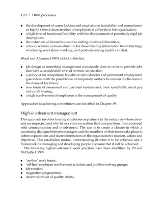 120 ❚ HRM processes

●   the development of career ladders and emphasis on trainability and commitment
    as highly valued characteristics of employees at all levels in the organization;
●   a high level of functional flexibility with the abandonment of potentially rigid job
    descriptions;
●   the reduction of hierarchies and the ending of status differentials;
●   a heavy reliance on team structure for disseminating information (team briefing),
    structuring work (team working) and problem solving (quality circles).

Wood and Albanese (1995) added to this list:

●   job design as something management consciously does in order to provide jobs
    that have a considerable level of intrinsic satisfaction;
●   a policy of no compulsory lay-offs or redundancies and permanent employment
    guarantees, with the possible use of temporary workers to cushion fluctuations in
    the demand for labour;
●   new forms of assessment and payment systems and, more specifically, merit pay
    and profit sharing;
●   a high involvement of employees in the management of quality.

Approaches to achieving commitment are described in Chapter 19.

High-involvement management
This approach involves treating employees as partners in the enterprise whose inter-
ests are respected and who have a voice on matters that concern them. It is concerned
with communication and involvement. The aim is to create a climate in which a
continuing dialogue between managers and the members of their teams take place to
define expectations and share information on the organization’s mission, values and
objectives. This establishes mutual understanding of what is to be achieved and a
framework for managing and developing people to ensure that it will be achieved.
   The following high-involvement work practices have been identified by Pil and
McDuffie (1999):

●   ‘on-line’ work teams;
●   ‘off-line’ employee involvement activities and problem-solving groups;
●   job rotation;
●   suggestion programmes;
●   decentralization of quality efforts.
 