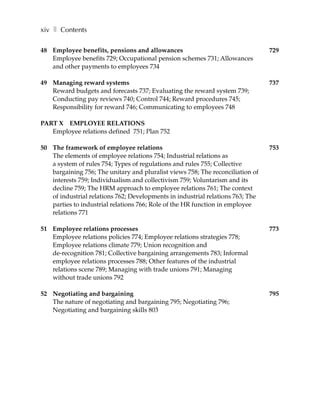 xiv ❚ Contents

48 Employee benefits, pensions and allowances                                   729
   Employee benefits 729; Occupational pension schemes 731; Allowances
   and other payments to employees 734

49 Managing reward systems                                                      737
   Reward budgets and forecasts 737; Evaluating the reward system 739;
   Conducting pay reviews 740; Control 744; Reward procedures 745;
   Responsibility for reward 746; Communicating to employees 748

PART X EMPLOYEE RELATIONS
   Employee relations defined 751; Plan 752

50 The framework of employee relations                                          753
   The elements of employee relations 754; Industrial relations as
   a system of rules 754; Types of regulations and rules 755; Collective
   bargaining 756; The unitary and pluralist views 758; The reconciliation of
   interests 759; Individualism and collectivism 759; Voluntarism and its
   decline 759; The HRM approach to employee relations 761; The context
   of industrial relations 762; Developments in industrial relations 763; The
   parties to industrial relations 766; Role of the HR function in employee
   relations 771

51 Employee relations processes                                                 773
   Employee relations policies 774; Employee relations strategies 778;
   Employee relations climate 779; Union recognition and
   de-recognition 781; Collective bargaining arrangements 783; Informal
   employee relations processes 788; Other features of the industrial
   relations scene 789; Managing with trade unions 791; Managing
   without trade unions 792

52 Negotiating and bargaining                                                   795
   The nature of negotiating and bargaining 795; Negotiating 796;
   Negotiating and bargaining skills 803
 