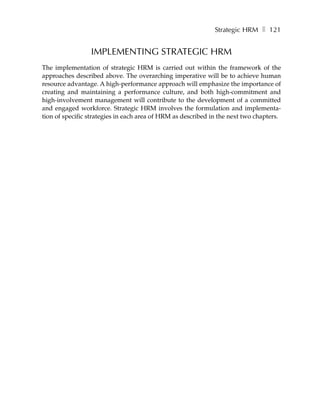 Strategic HRM ❚ 121


                 IMPLEMENTING STRATEGIC HRM
The implementation of strategic HRM is carried out within the framework of the
approaches described above. The overarching imperative will be to achieve human
resource advantage. A high-performance approach will emphasize the importance of
creating and maintaining a performance culture, and both high-commitment and
high-involvement management will contribute to the development of a committed
and engaged workforce. Strategic HRM involves the formulation and implementa-
tion of specific strategies in each area of HRM as described in the next two chapters.
 