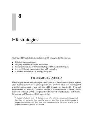 8



HR strategies


Strategic HRM leads to the formulation of HR strategies. In this chapter:

●   HR strategies are defined;
●   the purpose of HR strategies is examined;
●   the distinction is made between strategic HRM and HR strategies;
●   types of HR strategies are described with examples;
●   criteria for an effective HR strategy are given.


                          HR STRATEGIES DEFINED
HR strategies set out what the organization intends to do about the different aspects
of its human resource management policies and practices. They will be integrated
with the business strategy and each other. HR strategies are described by Dyer and
Reeves (1995) as ‘internally consistent bundles of human resource practices’, and in
the words of Boxall (1996), they provide ‘a framework of critical ends and means’.
Richardson and Thompson (1999) suggest that:

    A strategy, whether it is an HR strategy or any other kind of management strategy must
    have two key elements: there must be strategic objectives (ie things the strategy is
    supposed to achieve), and there must be a plan of action (ie the means by which it is
    proposed that the objectives will be met.
 