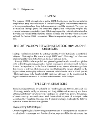 124 ❚ HRM processes


                                     PURPOSE
The purpose of HR strategies is to guide HRM development and implementation
programmes. They provide a means of communicating to all concerned the intentions
of the organization about how its human resources will be managed. They provide
the basis for strategic plans and enable the organization to measure progress and
evaluate outcomes against objectives. HR strategies provide visions for the future but
they are also vehicles that define the actions required and how the vision should be
realized. As Gratton (2000) commented: ‘There is no great strategy, only great execu-
tion.’


 THE DISTINCTION BETWEEN STRATEGIC HRM AND HR
                   STRATEGIES
Strategic HRM as described in the last chapter is the process that results in the formu-
lation of HR strategies. The terms ‘strategic HRM’ and ‘HR strategy’ are often used
interchangeably, but a distinction can be made between them.
   Strategic HRM can be regarded as a general approach underpinned by a philos-
ophy to the strategic management of human resources in accordance with the inten-
tions of the organization on the future direction it wants to take. What emerges from
this process is a stream of decisions over time that form the pattern adopted by the
organization for managing its human resources and define the areas in which specific
HR strategies need to be developed. HR strategies will focus on the intentions of the
organization on what needs to be done and what needs to be changed.


                        TYPES OF HR STRATEGIES
Because all organizations are different, all HR strategies are different. Research into
HR strategy conducted by Armstrong and Long (1994) and Armstrong and Baron
(2002) revealed many variations. Some strategies are simply very general declarations
of intent; others go into much more detail. But two basic types of HR strategies can be
identified: 1) overarching strategies; and 2) specific strategies relating to the different
aspects of human resource management.

Overarching HR strategies
Overarching strategies describe the general intentions of the organization about how
people should be managed and developed, what steps should be taken to ensure that
 