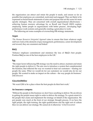 HR strategies ❚ 125

the organization can attract and retain the people it needs, and ensure so far as
possible that employees are committed, motivated and engaged. They are likely to be
expressed as broad-brush statements of aims and purpose that set the scene for more
specific strategies. They are concerned with overall organizational effectiveness –
achieving human resource advantage by, as Boxall and Purcell (2003) explain,
employing ‘better people in organizations with better process’, developing high-
performance work systems and generally creating a great place to work.
  The following are some examples of overarching HR strategy statements.

Aegon
‘The Human Resources Integrated Approach aims to ensure that from whatever angle
staff now look at the elements of pay management, performance, career development
and reward, they are consistent and linked.’

B&Q
‘Enhance employee commitment and minimize the loss of B&Q’s best people.
Position B&Q as one of the best employers in the UK.’

Egg
‘The major factor influencing HR strategy was the need to attract, maintain and retain
the right people to deliver it. The aim was to introduce a system that complemented
the business, that reflected the way we wanted to treat our customers – treating our
people the same. What we would do for our customers we would also do for our
people. We wanted to make an impact on the culture – the way people do business.’
(HR Director)

GlaxoSmithKline
‘We want GSK to be a place where the best people do their best work.’

An insurance company
‘Without the people in this business we don’t have anything to deliver. We are driven
to getting the people issues right in order to deliver the strategy. To a great extent it’s
the people that create and implement the strategy on behalf of the organization. We
put people very much at the front of our strategic thought process. If we have the
right people, the right training, the right qualifications and the right sort of culture
then we can deliver our strategy. We cannot do it otherwise.’ (Chief Executive)
 