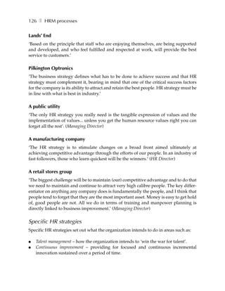 126 ❚ HRM processes


Lands’ End
‘Based on the principle that staff who are enjoying themselves, are being supported
and developed, and who feel fulfilled and respected at work, will provide the best
service to customers.’

Pilkington Optronics
‘The business strategy defines what has to be done to achieve success and that HR
strategy must complement it, bearing in mind that one of the critical success factors
for the company is its ability to attract and retain the best people. HR strategy must be
in line with what is best in industry.’

A public utility
‘The only HR strategy you really need is the tangible expression of values and the
implementation of values... unless you get the human resource values right you can
forget all the rest’. (Managing Director)

A manufacturing company
‘The HR strategy is to stimulate changes on a broad front aimed ultimately at
achieving competitive advantage through the efforts of our people. In an industry of
fast followers, those who learn quickest will be the winners.’ (HR Director)

A retail stores group
‘The biggest challenge will be to maintain (our) competitive advantage and to do that
we need to maintain and continue to attract very high calibre people. The key differ-
entiator on anything any company does is fundamentally the people, and I think that
people tend to forget that they are the most important asset. Money is easy to get hold
of, good people are not. All we do in terms of training and manpower planning is
directly linked to business improvement.’ (Managing Director)


Specific HR strategies
Specific HR strategies set out what the organization intends to do in areas such as:

●   Talent management – how the organization intends to ‘win the war for talent’.
●   Continuous improvement – providing for focused and continuous incremental
    innovation sustained over a period of time.
 