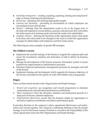HR strategies ❚ 127

●    Knowledge management – creating, acquiring, capturing, sharing and using knowl-
     edge to enhance learning and performance.
●    Resourcing – attracting and retaining high quality people.
●    Learning and developing – providing an environment in which employees are
     encouraged to learn and develop.
●    Reward – defining what the organization wants to do in the longer term to
     develop and implement reward policies, practices and processes that will further
     the achievement of its business goals and meet the needs of its stakeholders.
●    Employee relations – defining the intentions of the organization about what needs
     to be done and what needs to be changed in the ways in which the organization
     manages its relationships with employees and their trade unions.

The following are some examples of specific HR strategies.

The Children’s Society
●    Implement the rewards strategy of the Society to support the corporate plan and
     secure the recruitment, retention and motivation of staff to deliver its business
     objectives.
●    Manage the development of the human resources information system to secure
     productivity improvements in administrative processes.
●    Introduce improved performance management processes for managers and staff
     of the Society.
●    Implement training and development which supports the business objectives of
     the Society and improves the quality of work with children and young people.

Diageo
There are three broad strands to the ‘Organization and People Strategy’:

1.   Reward and recognition: use recognition and reward programmes to stimulate
     outstanding team and individual performance contributions.
2.   Talent management: drive the attraction, retention and professional growth of a
     deep pool of diverse, talented employees.
3.   Organizational effectiveness: ensure that the business adapts its organization to
     maximize employee contribution and deliver performance goals.

It provides direction to the company’s talent, operational effectiveness and perfor-
mance and reward agendas. The company’s underlying thinking is that the people
strategy is not for the human resource function to own but is the responsibility of the
whole organization, hence the title ‘Organization and People Strategy’.
 