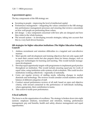 128 ❚ HRM processes


A government agency
The key components of the HR strategy are:

●    Investing in people – improving the level of intellectual capital.
●    Performance management – integrating the values contained in the HR strategy
     into performance management processes and ensuring that reviews concentrate
     on how well people are performing those values.
●    Job design – a key component concerned with how jobs are designed and how
     they relate to the whole business.
●    The reward system – in developing rewards strategies, taking into account that
     this is a very hard driven business.

HR strategies for higher education institutions (The Higher Education Funding
Council)
1.   Address recruitment and retention difficulties in a targeted and cost-effective
     manner.
2.   Meet specific staff development and training objectives that not only equip staff
     to meet their current needs but also prepare them for future changes, such as
     using new technologies for learning and teaching. This would include manage-
     ment development.
3.   Develop equal opportunity targets with programmes to implement good practice
     throughout an institution. This would include ensuring equal pay for work of
     equal value, using institution-wide systems of job evaluation. This could involve
     institutions working collectively – regionally or nationally.
4.   Carry out regular reviews of staffing needs, reflecting changes in market
     demands and technology. The reviews would consider overall numbers and the
     balance of different categories of staff.
5.   Conduct annual performance reviews of all staff, based on open and objective
     criteria, with reward connected to the performance of individuals including,
     where appropriate, their contribution to teams.
6.   Take action to tackle poor performance.

A local authority
The focus is on the organization of excellence. The strategy is broken down into eight
sections: employee relations, recruitment and retention, training, performance
management, pay and benefits, health and safety, absence management and equal
opportunities.
 