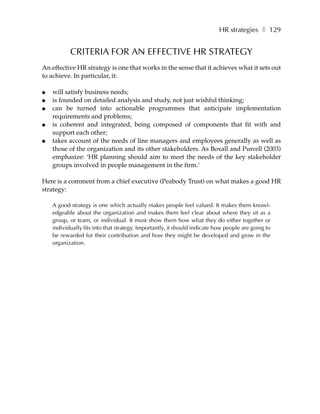 HR strategies ❚ 129


           CRITERIA FOR AN EFFECTIVE HR STRATEGY
An effective HR strategy is one that works in the sense that it achieves what it sets out
to achieve. In particular, it:

●   will satisfy business needs;
●   is founded on detailed analysis and study, not just wishful thinking;
●   can be turned into actionable programmes that anticipate implementation
    requirements and problems;
●   is coherent and integrated, being composed of components that fit with and
    support each other;
●   takes account of the needs of line managers and employees generally as well as
    those of the organization and its other stakeholders. As Boxall and Purcell (2003)
    emphasize: ‘HR planning should aim to meet the needs of the key stakeholder
    groups involved in people management in the firm.’

Here is a comment from a chief executive (Peabody Trust) on what makes a good HR
strategy:

    A good strategy is one which actually makes people feel valued. It makes them knowl-
    edgeable about the organization and makes them feel clear about where they sit as a
    group, or team, or individual. It must show them how what they do either together or
    individually fits into that strategy. Importantly, it should indicate how people are going to
    be rewarded for their contribution and how they might be developed and grow in the
    organization.
 