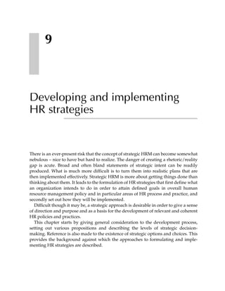 9



Developing and implementing
HR strategies


There is an ever-present risk that the concept of strategic HRM can become somewhat
nebulous – nice to have but hard to realize. The danger of creating a rhetoric/reality
gap is acute. Broad and often bland statements of strategic intent can be readily
produced. What is much more difficult is to turn them into realistic plans that are
then implemented effectively. Strategic HRM is more about getting things done than
thinking about them. It leads to the formulation of HR strategies that first define what
an organization intends to do in order to attain defined goals in overall human
resource management policy and in particular areas of HR process and practice, and
secondly set out how they will be implemented.
  Difficult though it may be, a strategic approach is desirable in order to give a sense
of direction and purpose and as a basis for the development of relevant and coherent
HR policies and practices.
  This chapter starts by giving general consideration to the development process,
setting out various propositions and describing the levels of strategic decision-
making. Reference is also made to the existence of strategic options and choices. This
provides the background against which the approaches to formulating and imple-
menting HR strategies are described.
 