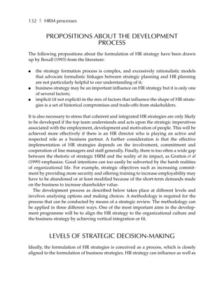 132 ❚ HRM processes


         PROPOSITIONS ABOUT THE DEVELOPMENT
                       PROCESS
The following propositions about the formulation of HR strategy have been drawn
up by Boxall (1993) from the literature:

●   the strategy formation process is complex, and excessively rationalistic models
    that advocate formalistic linkages between strategic planning and HR planning
    are not particularly helpful to our understanding of it;
●   business strategy may be an important influence on HR strategy but it is only one
    of several factors;
●   implicit (if not explicit) in the mix of factors that influence the shape of HR strate-
    gies is a set of historical compromises and trade-offs from stakeholders.

It is also necessary to stress that coherent and integrated HR strategies are only likely
to be developed if the top team understands and acts upon the strategic imperatives
associated with the employment, development and motivation of people. This will be
achieved more effectively if there is an HR director who is playing an active and
respected role as a business partner. A further consideration is that the effective
implementation of HR strategies depends on the involvement, commitment and
cooperation of line managers and staff generally. Finally, there is too often a wide gap
between the rhetoric of strategic HRM and the reality of its impact, as Gratton et al
(1999) emphasize. Good intentions can too easily be subverted by the harsh realities
of organizational life. For example, strategic objectives such as increasing commit-
ment by providing more security and offering training to increase employability may
have to be abandoned or at least modified because of the short-term demands made
on the business to increase shareholder value.
   The development process as described below takes place at different levels and
involves analysing options and making choices. A methodology is required for the
process that can be conducted by means of a strategic review. The methodology can
be applied in three different ways. One of the most important aims in the develop-
ment programme will be to align the HR strategy to the organizational culture and
the business strategy by achieving vertical integration or fit.



           LEVELS OF STRATEGIC DECISION-MAKING
Ideally, the formulation of HR strategies is conceived as a process, which is closely
aligned to the formulation of business strategies. HR strategy can influence as well as
 