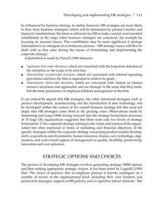 Developing and implementing HR strategies ❚ 133

be influenced by business strategy. In reality, however, HR strategies are more likely
to flow from business strategies, which will be dominated by product/market and
financial considerations. But there is still room for HR to make a useful, even essential
contribution at the stage when business strategies are conceived, for example by
focusing on resource issues. This contribution may be more significant if strategy
formulation is an emergent or evolutionary process – HR strategic issues will then be
dealt with as they arise during the course of formulating and implementing the
corporate strategy.
   A distinction is made by Purcell (1989) between:

●   ‘upstream’ first-order decisions, which are concerned with the long-term direction of
    the enterprise or the scope of its activities;
●   ‘downstream’ second-order decisions, which are concerned with internal operating
    procedures and how the firm is organized to achieve its goals;
●   ‘downstream’ third-order decisions, which are concerned with choices on human
    resource structures and approaches and are strategic in the sense that they estab-
    lish the basic parameters of employee relations management in the firm.

It can indeed be argued that HR strategies, like other functional strategies such as
product development, manufacturing and the introduction of new technology, will
be developed within the context of the overall business strategy, but this need not
imply that HR strategies come third in the pecking order. Observations made by
Armstrong and Long (1994) during research into the strategy formulation processes
of 10 large UK organizations suggested that there were only two levels of strategy
formulation: 1) the corporate strategy relating to the vision and mission of the organi-
zation but often expressed in terms of marketing and financial objectives; 2) the
specific strategies within the corporate strategy concerning product-market develop-
ment, acquisitions and divestments, human resources, finance, new technology, orga-
nization, and such overall aspects of management as quality, flexibility, productivity,
innovation and cost reduction.



               STRATEGIC OPTIONS AND CHOICES
The process of developing HR strategies involves generating strategic HRM options
and then making appropriate strategic choices. It has been noted by Cappelli (1999)
that: ‘The choice of practices that an employer pursues is heavily contingent on a
number of factors at the organizational level, including their own business and
production strategies, support of HR policies, and co-operative labour relations.’ The
 
