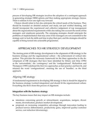 134 ❚ HRM processes

process of developing HR strategies involves the adoption of a contingent approach
in generating strategic HRM options and then making appropriate strategic choices.
There is seldom if ever one right way forward.
   Choices should relate to but also anticipate the critical needs of the business. They
should be founded on detailed analysis and study, not just wishful thinking, and
should incorporate the experienced and collective judgement of top management
about the organizational requirements while also taking into account the needs of line
managers and employees generally. The emerging strategies should anticipate the
problems of implementation that may arise if line managers are not committed to the
strategy and/or lack the skills and time to play their part, and the strategies should be
capable of being turned into actionable programmes.



      APPROACHES TO HR STRATEGY DEVELOPMENT
The starting point of HR strategy development is the alignment of HR strategy to the
business strategy and the organizational culture – the achievement of vertical inte-
gration. This provides the necessary framework for the three approaches to the de-
velopment of HR strategies that have been identified by Delery and Doty (1996)
as the ‘universalistic’, the ‘contingency’ and the ‘configurational’. Richardson and
Thompson (1999) redefined the first two approaches as best practice and best fit, and
retained the word ‘configurational’, meaning the use of ‘bundles’, as the third
approach.


Aligning HR strategy
A fundamental requirement in developing HR strategy is that it should be aligned to
the business strategy (vertical integration) and should fit the organizational culture.
Everything else flows from this process of alignment.


Integration with the business strategy
The key business issues that may impact on HR strategies include:

●   intentions concerning growth or retrenchment, acquisitions, mergers, divest-
    ments, diversification, product/market development;
●   proposals on increasing competitive advantage through innovation leading to
    product/service differentiation, productivity gains, improved quality/customer
    service, cost reduction (downsizing);
 
